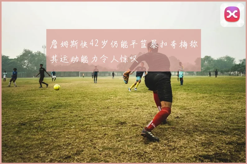 詹姆斯快42岁仍能平筐暴扣夸梅称其运动能力令人惊叹