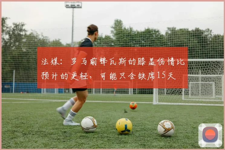 法媒：罗马前锋瓦斯的膝盖伤情比预计的更轻，可能只会缺席15天