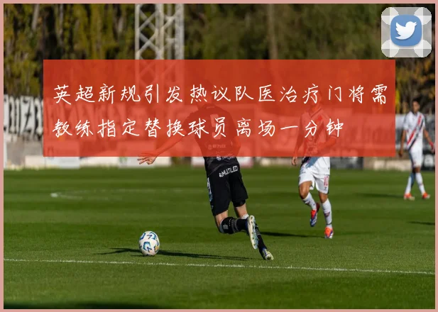 英超新规引发热议队医治疗门将需教练指定替换球员离场一分钟