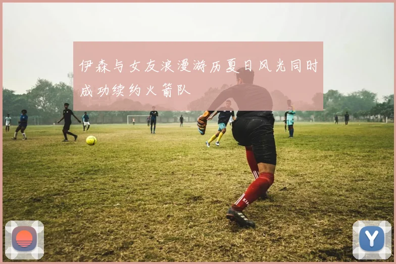 伊森与女友浪漫游历夏日风光同时成功续约火箭队