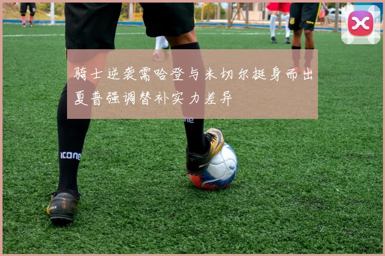 骑士逆袭需哈登与米切尔挺身而出夏普强调替补实力差异