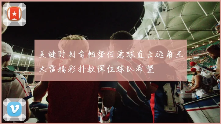 关键时刻肯帕努任意球直击远角王大雷精彩扑救保住球队希望
