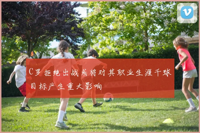 C罗拒绝出战或将对其职业生涯千球目标产生重大影响