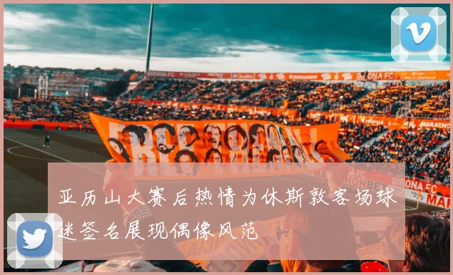 亚历山大赛后热情为休斯敦客场球迷签名展现偶像风范