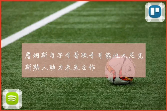 詹姆斯与字母哥联手可能性大尼克斯熟人助力未来合作