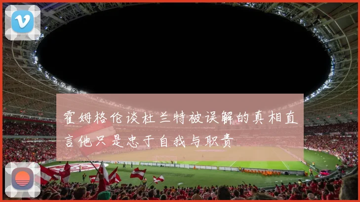 霍姆格伦谈杜兰特被误解的真相直言他只是忠于自我与职责
