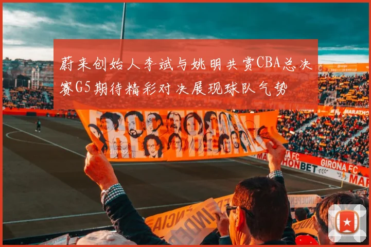 蔚来创始人李斌与姚明共赏CBA总决赛G5期待精彩对决展现球队气势